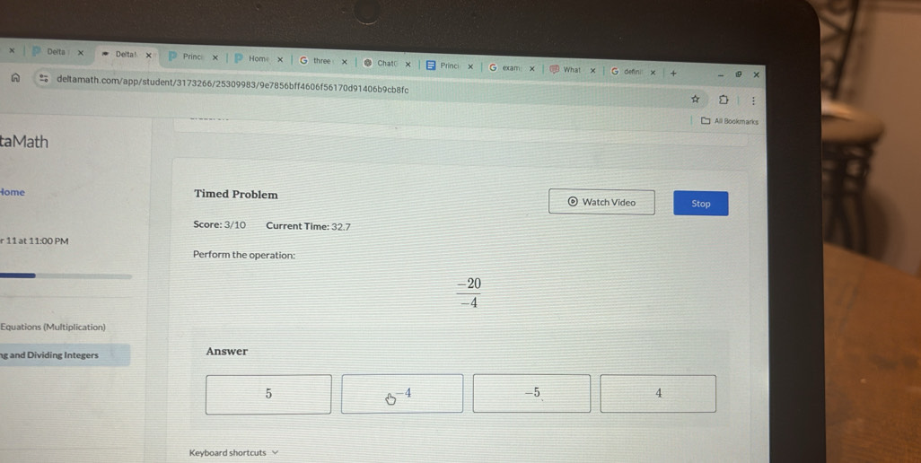 Delta χ Princ Hom
Delta !
Prir
deltamath.com/app/student/3173266/25309983/9e7856bff4606f56170d91406b9cb8fc
Alll Bookmarks
taMath
Home Timed Problem Watch Video Stop
Score: 3/10 Current Time: 32.7
r 11 at 11:00 PM
Perform the operation:
 (-20)/-4 
Equations (Multiplication)
ng and Dividing Integers Answer
5
8^(-4)
-5
4
Keyboard shortcuts