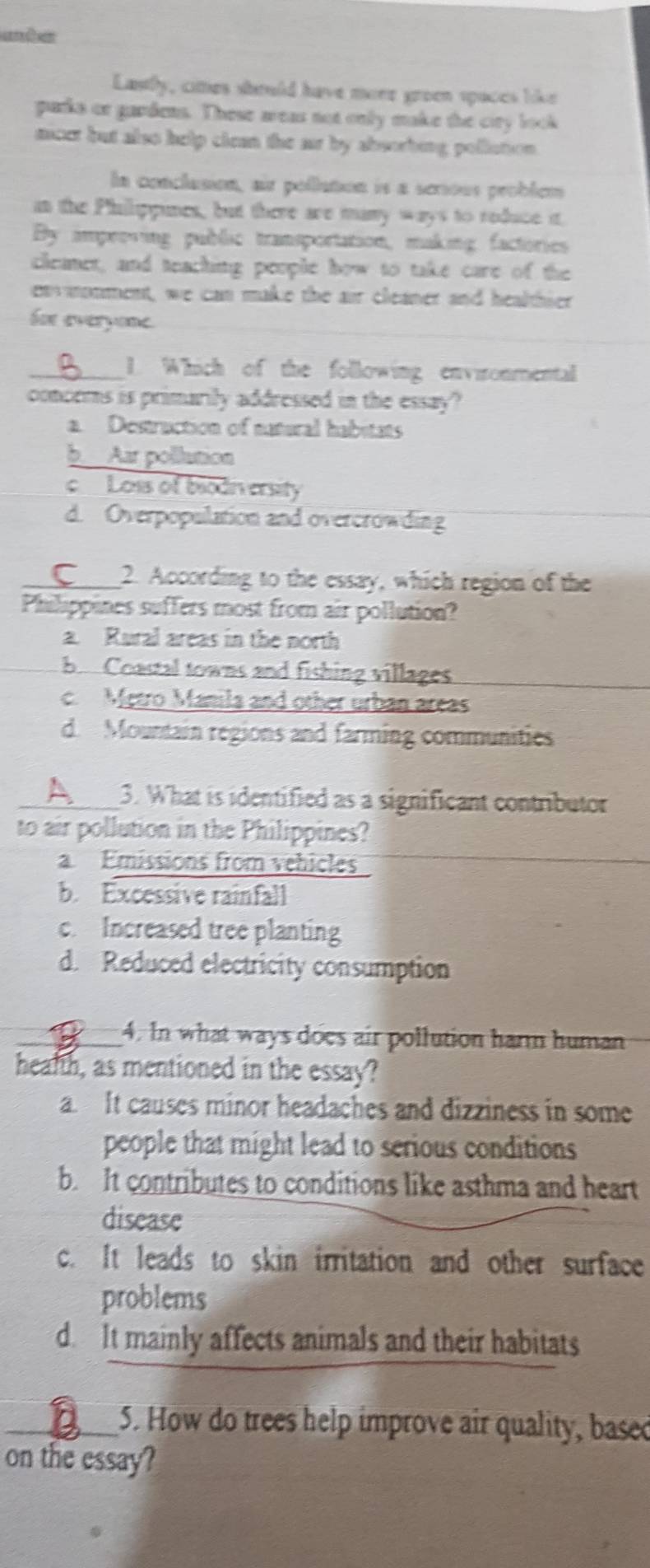 andes
Lastly, cites should have more green spaces like
parks or gardens. These areas not only make the ciry look
micet but also help clean the ar by absorbing pollation 
la conclusion, air pollation is a serious problem
an the Phillippines, but there are many ways to reduce it
By improving public transportation, making factories
cleamet, and teaching people how to take care of the
envonment, we can make the air cleaner and healthier
for everyone.
_1. Which of the following environmental
concems is primarily addressed in the essay?
a. Destruction of natural habitats
b Aar pollution
c Loss of biodn ersity
d. Overpopulation and overcrowding
_2. According to the essay, which region of the
Philippines suffers most from air pollution?
a. Rural areas in the north
b Coastal towns and fishing villages
c Metro Manila and other urban areas
d. Mountain regions and farming communities
_3. What is identified as a significant contributor
to air pollution in the Philippines?
a Emissions from vehicles
b. Excessive rainfall
c. Increased tree planting
d. Reduced electricity consumption
_4. In what ways does air pollution harm human
health, as mentioned in the essay?
a. It causes minor headaches and dizziness in some
people that might lead to serious conditions
b. It contributes to conditions like asthma and heart
disease
c. It leads to skin irritation and other surface
problems
d. It mainly affects animals and their habitats
_5. How do trees help improve air quality, based
on the essay?