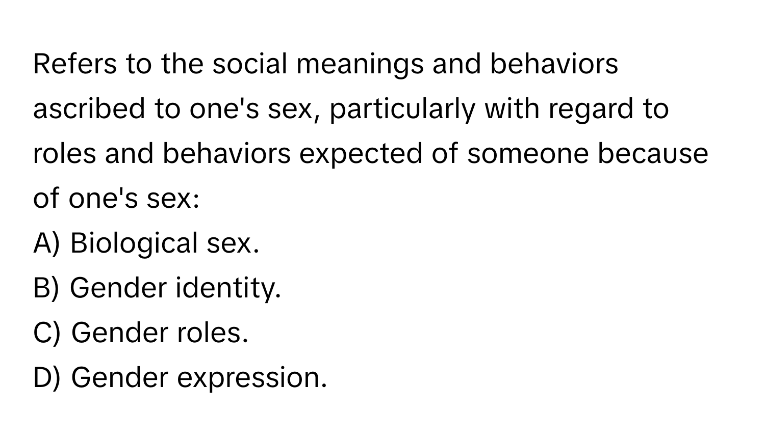 Refers to the social meanings and behaviors ascribed to one's sex, particularly with regard to roles and behaviors expected of someone because of one's sex:

A) Biological sex.
B) Gender identity.
C) Gender roles.
D) Gender expression.