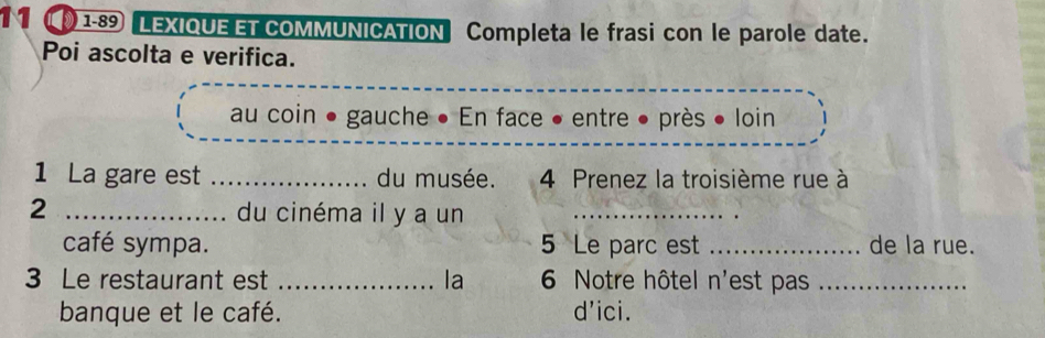 11 1-89 LEXIQUE ET COMMUNICATION Completa le frasi con le parole date. 
Poi ascolta e verifica. 
au coin ● o gauche ● En face • entre ● près • loin 
1 La gare est _du musée. 4 Prenez la troisième rue à 
2 _du cinéma il y a un_ 
café sympa. 5 Le parc est _de la rue. 
3 Le restaurant est _la 6 Notre hôtel n'est pas_ 
banque et le café. d’ici.