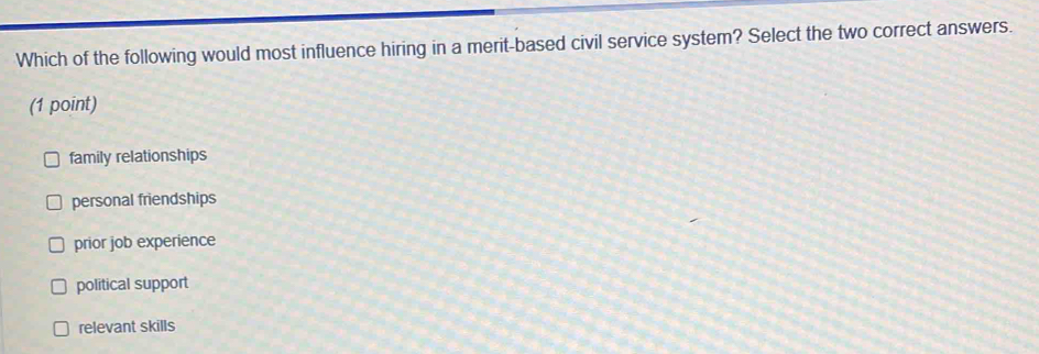 Which of the following would most influence hiring in a merit-based civil service system? Select the two correct answers.
(1 point)
family relationships
personal friendships
prior job experience
political support
relevant skills