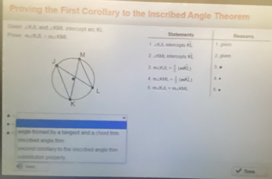 Proving the First Corollary to the Inscribed Angle Theorem 
Given ∠ KA and ∠ KML intercept ar; Ki. 
Piows m∠ KJL=m∠ KML Statements Reasons 
1. ∠ KA intercepts overline KL 1 given 
intercepts overline KL 2 given 
2 ∠ KM
3. m∠ KJL= 1/2 (mwidehat KL) 3 
4 m∠ KML= 1/2 (mwidehat KL) 4 . 
5 m∠ KJL=m∠ KML 5 
angle formed by a tangent and a chord thm. 
inscrbed angle thm 
second corollary to the inscribed angle thim. 
subatitution groperty 
() === Done