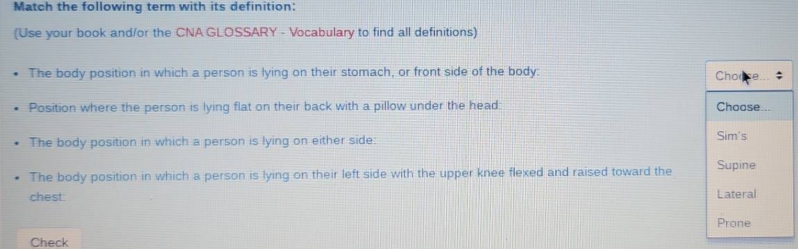 Match the following term with its definition: 
(Use your book and/or the CNA GLOSSARY - Vocabulary to find all definitions) 
The body position in which a person is lying on their stomach, or front side of the body: 
Position where the person is lying flat on their back with a pillow under the head: 
The body position in which a person is lying on either side: 
The body position in which a person is lying on their left side with the upper knee flexed and raised toward the 
chest: 
Check