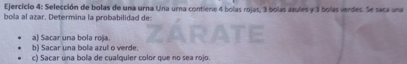 Selección de bolas de una urna Una urna contiene 4 bolas rojas, 3 bolas azules y 3 bolas verdes. Se saca una 
bola al azar. Determina la probabilidad de: 
a) Sacar una bola roja. 
b) Sacar una bola azul o verde. 
c) Sacar una bola de cualquier color que no sea rojo.