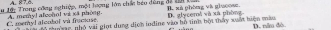 A. 87, 6.
u 10: Trong công nghiệp, một lượng lớn chất béo dùng để sản guả
A. methyl alcohol và xà phòng. B. xà phòng và glucose.
D. glycerol và xà phòng.
C. methyl alcohol và fructose. thư ờng , nhó vài giọt dung dịch iodine vào hỗ tinh bột thầy xuất hiện màu
D. nâu đỏ.