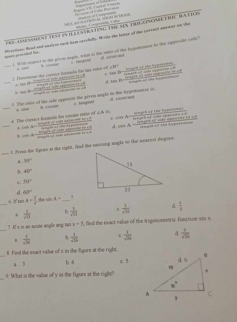 Republt
Department of Educil
Region VII, Central Visayas
Division of Cebu Province
District of Compostela
MULAO NATIONAL HIGH SCHOOL
Mulao, Compostela, Cebu
PRE-ASSESSMENT TEST IN ILLUSTRATING THE SIX TRIGONOMETRIC RATIOS
Directions: Read and analyze each item carefully. Write the letter of the correct answer on the
J. With respect to the given angle, what is the ratio of the hypotenuse to the opposite side?
space provided for.
a sine b. cosine c. tangent d. cosecant
_2 Determine the correct formula for tan ratio of ∠ B ?
length of side adjacent to 28 c. Ian B length of the hypotenus
length of sid
a. tan B Uendtho
_b. tan B= tengthofsideoppositeto∠ B/tengthofsideadjacentto∠ B  d. 
3. The ratio of the side opposite the given angle to the hypotenuse is,
_a. sine b. cosine c. tangent d. cosecant
4. The correct formula for cosine ratio of ∠ A js.
a cos A= tengthofsideadjacentto∠ A/lengthofthehypotenuse  C.
_b. cos A= lengthofsideoppositeto∠ A/lengthofsideadjacentto∠ A  d.
_5. From the figure at the right, find the missing angle to the nearest degree.
a. 30°
b. 40°
c. 50°
d. 60°
_6 If tan A= 2/3  , the sin A= _ ?
a.  2/sqrt(13)  b.  3/sqrt(13)  c  2/sqrt(10)  d.  1/2 
_
7. If x is an acute angle ang tan x=5 , find the exact value of the trigonometric function sin x.
d.
a  5/sqrt(26) 
b.  1/sqrt(26)   2/sqrt(26)   3/sqrt(26) 
C.
_
8. Find the exact value of x in the figure at the right.
a. 3 b. 4 c 5
_9. What is the value of y in the figure at the right?