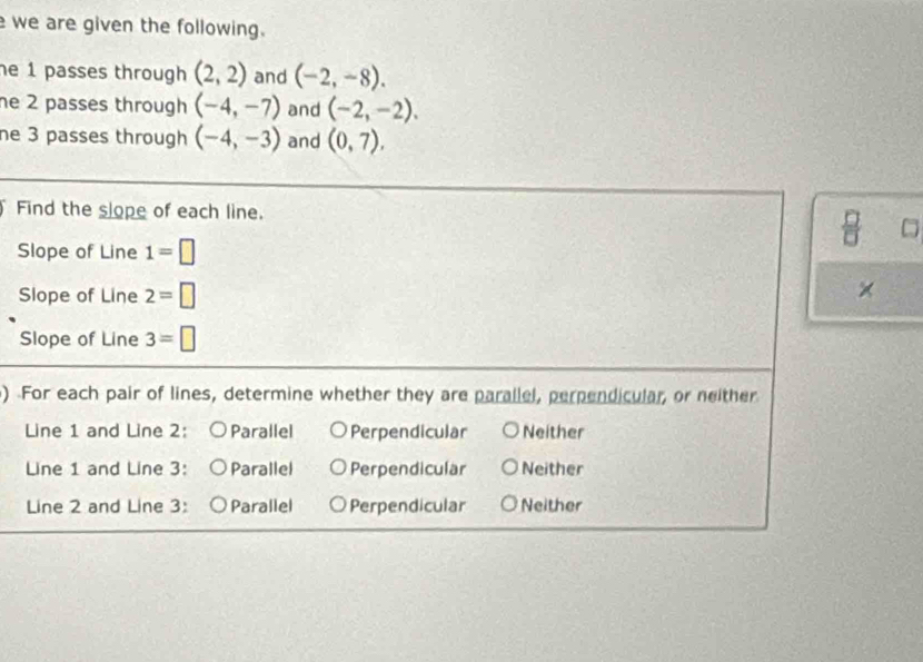 we are given the following.
he 1 passes through (2,2) and (-2,-8). 
he 2 passes through (-4,-7) and (-2,-2). 
ne 3 passes through (-4,-3) and (0,7). 
Find the slope of each line.
Slope of Line 1=□
Slope of Line 2=□
×
Slope of Line 3=□
) For each pair of lines, determine whether they are parallel, perpendicular, or neither
Line 1 and Line 2: Parallel Perpendicular Neither
Line 1 and Line 3: Parallel Perpendicular Neither
Line 2 and Line 3: Parallel Perpendicular Neither