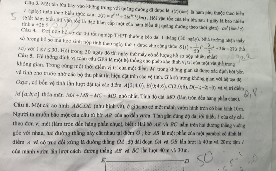 Một tên lửa bay vào không trung với quãng đường đi được là s(t)(km) là hàm phụ thuộc theo biến
(giây) tuân theo biểu thức sau: s(t)=e^(t^2)+3+2te^(3t+1)(km) Hỏi vận tốc của tên lửa sau 1 giây là bao nhiêu
(biết hàm biểu thị vận tốc là đạo hàm cấp một của hàm biểu thị quãng đường theo thời gian) ae^b
tính a+2b ? (km /s)
Câu 4. Đợt nộp hồ sơ dự thi tốt nghiệp THPT thường kéo dài 1 tháng (30 ngày). Nhà trường nhận thấy
số lượng hồ sơ mà học sinh nộp tính theo ngày thứ t được cho công thức S(t)= 1/50 t^3- 3/2 t^2+36t-270 (hò
sơ) với 1≤ t≤ 30. Hỏi trong 30 ngày đó thì ngày thứ mấy có số lượng hồ sơ nộp nhiều nhất?
Câu 5. Hệ thống định vị toàn cầu GPS là một hệ thống cho phép xác định vị trí của một vật thể trong
không gian. Trong cùng một thời điểm vị trí của một điểm Mỹ trong không gian sẽ được xác định bởi bốn
vệ tinh cho trước nhờ các bộ thu phát tín hiệu đặt trên các vệ tinh. Giả sử trong không gian với hệ tọa độ
Oxyz , có bốn vệ tinh lần lượt đặt tại các điểm A(2;4;0),B(0;4;6),C(2;0;6),D(-1;-2;-3) và vị trí điểm
M(a;b;c) thỏa mãn MA+MB+MC+MD nhỏ nhất. Tính độ dài MO (làm tròn đến hàng phần chục).
Câu 6. Một cái ao hình ABCDE (như hình vẽ), ở giữa ao có một mành vườn hình tròn có bán kính 10m.
Người ta muốn bắc một câu cầu từ bờ AB của ao đến vườn. Tính gần đúng độ dài tối thiếu 7 của cây cầu
theo đơn vị mét (làm tròn đến hàng phần chục), biết : Hai bờ AE và BC nằm trên hai đường thẳng vuông
góc với nhau, hai đường thẳng này cắt nhau tại điểm O ; bờ AB là một phần của một parabol có đỉnh là
điểm A và có trục đối xứng là đường thẳng OA ;độ dài đoạn OA và OB lần lượt là 40m và 20m; tâm 7
của mảnh vườn lần lượt cách đường thẳng AE và BC lần lượt 40m và 30m.