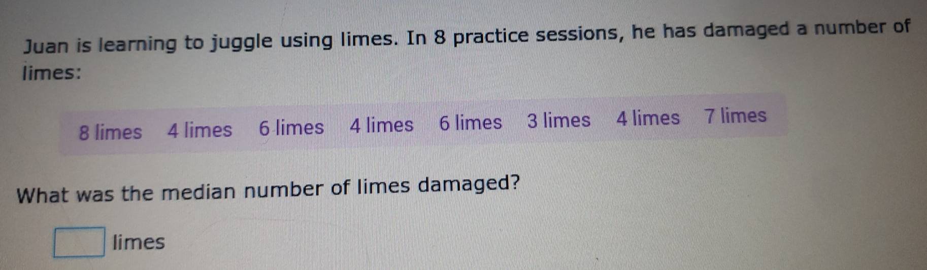 Juan is learning to juggle using limes. In 8 practice sessions, he has damaged a number of 
limes:
8 limes 4 limes 6 limes 4 limes 6 limes 3 limes 4 limes 7 limes 
What was the median number of limes damaged? 
□ limes