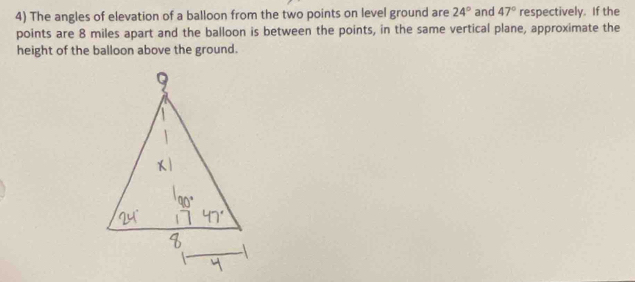 The angles of elevation of a balloon from the two points on level ground are 24° and 47° respectively. If the 
points are 8 miles apart and the balloon is between the points, in the same vertical plane, approximate the 
height of the balloon above the ground.