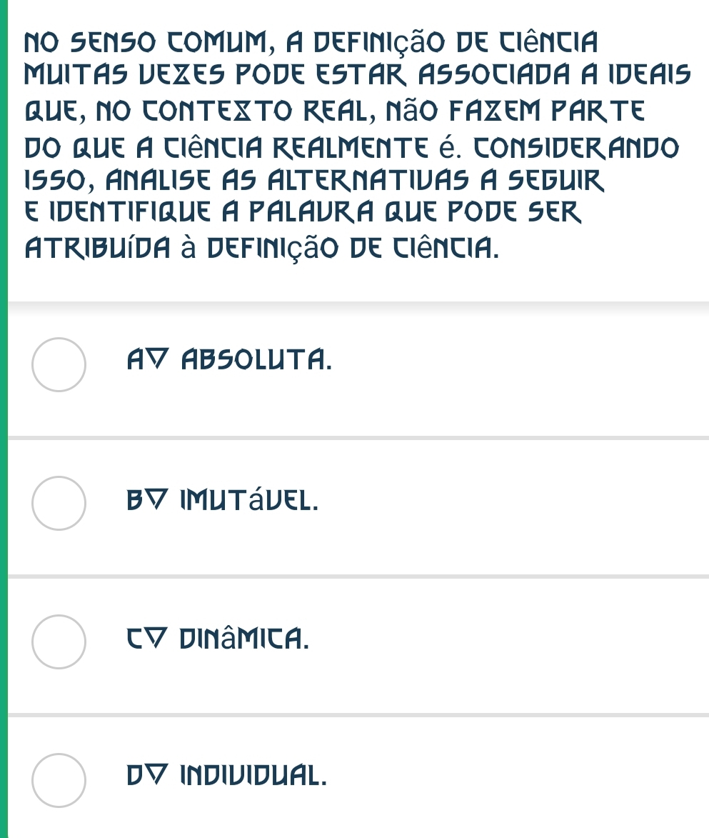 no senso comum, a definição de ciência
MUITAS VEZES PODE ESTAR ASSOCIADA A IDEAIS
QUE, NO CONTEXTO REAL, NãO FAZEM PARTE
do que A CiênciA REALMENTE é. CONSIDERANDo
ISSO, ANÁLISE AS ALTERNATIVAS à SEGUIR
E IDENTIFIQUE A PALAvRA QUE PODE SER
Atribuída à Definição de Ciência.
AV ABSOLUTA.
B▽ IMUTáVEL.
Dinâmica.
D▽ INDIVIDUAL.