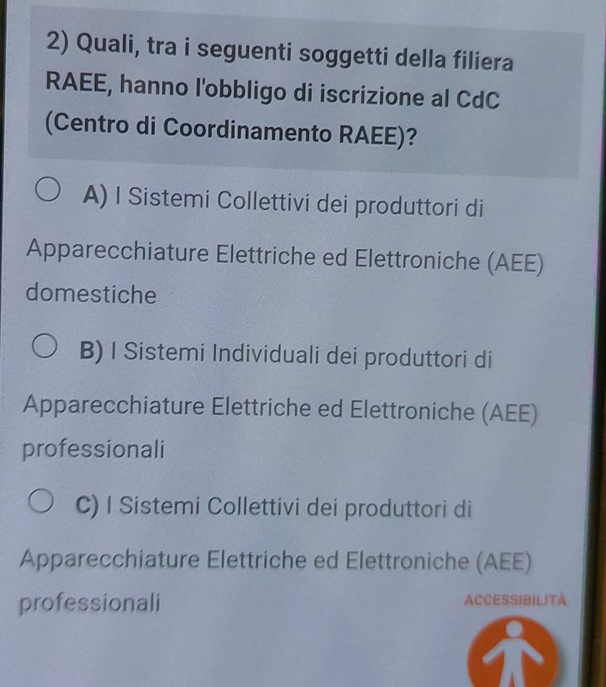 Quali, tra i seguenti soggetti della filiera
RAEE, hanno l'obbligo di iscrizione al CdC
(Centro di Coordinamento RAEE)?
A) I Sistemi Collettivi dei produttori di
Apparecchiature Elettriche ed Elettroniche (AEE)
domestiche
B) I Sistemi Individuali dei produttori di
Apparecchiature Elettriche ed Elettroniche (AEE)
professionali
C) I Sístemi Collettivi dei produttori di
Apparecchiature Elettriche ed Elettroniche (AEE)
professionali ACCESSIBILItà