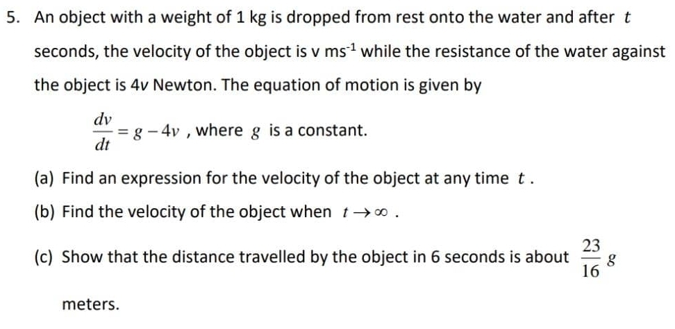 An object with a weight of 1 kg is dropped from rest onto the water and after t
seconds, the velocity of the object is L ms^(-1) while the resistance of the water against 
the object is 4v Newton. The equation of motion is given by
 dv/dt =g-4v , where g is a constant. 
(a) Find an expression for the velocity of the object at any time t. 
(b) Find the velocity of the object when tto ∈fty. 
(c) Show that the distance travelled by the object in 6 seconds is about  23/16 g
meters.