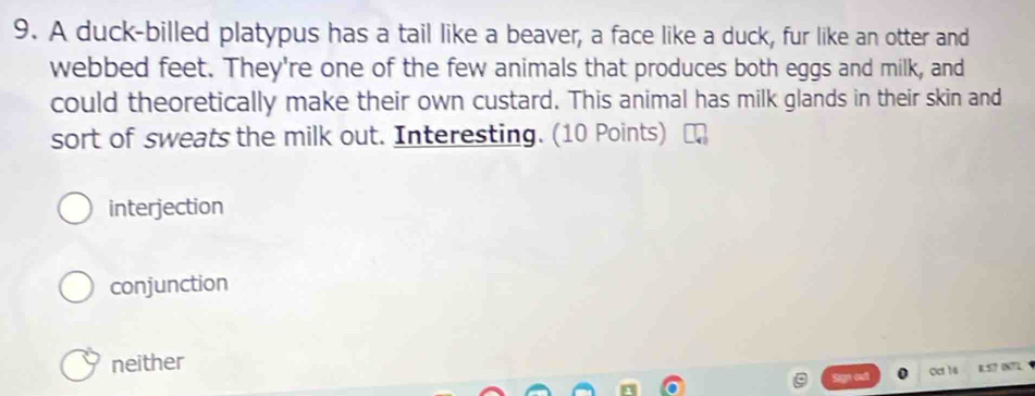 A duck-billed platypus has a tail like a beaver, a face like a duck, fur like an otter and
webbed feet. They're one of the few animals that produces both eggs and milk, and
could theoretically make their own custard. This animal has milk glands in their skin and
sort of sweats the milk out. Interesting. (10 Points)
interjection
conjunction
neither
Sign out Ccr 16 R. 5? 0N7L