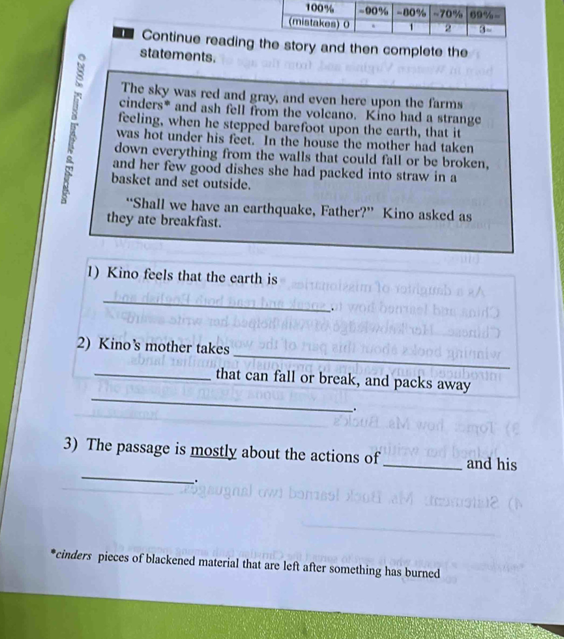 Continue reading tory and then complete the
statements.
The sky was red and gray, and even here upon the farms
cinders* and ash fell from the volcano. Kino had a strange
feeling, when he stepped barefoot upon the earth, that it
was hot under his feet. In the house the mother had taken
down everything from the walls that could fall or be broken,
and her few good dishes she had packed into straw in a
basket and set outside.
“Shall we have an earthquake, Father?” Kino asked as
they ate breakfast.
1) Kino feels that the earth is
_
、
_
2) Kino’s mother takes
_
_that can fall or break, and packs away
.
_
3) The passage is mostly about the actions of _and his
.
cinders pieces of blackened material that are left after something has burned