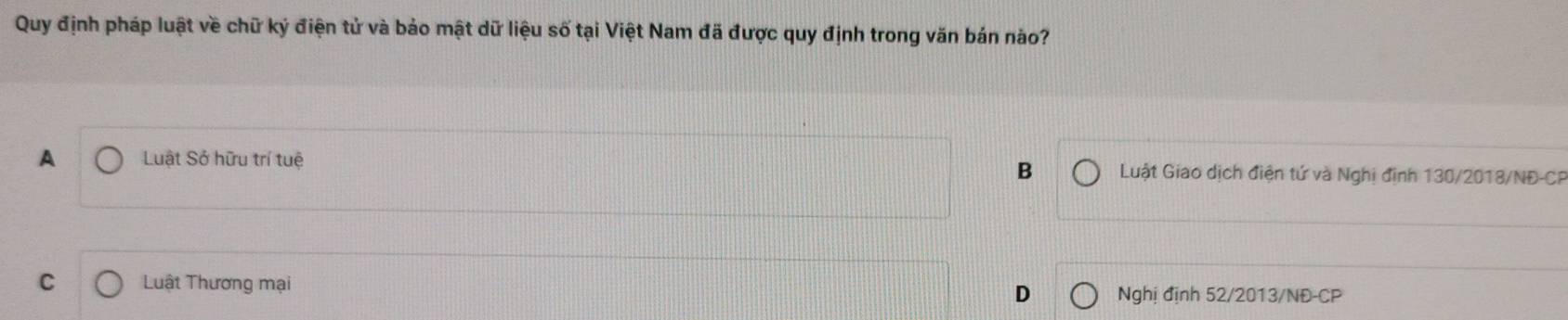 Quy định pháp luật về chữ ký điện tử và bảo mật dữ liệu số tại Việt Nam đã được quy định trong văn bán nào?
A Luật Sở hữu trí tuệ B Luật Giao dịch điện tứ và Nghị định 130/2018/NĐ - CP
C Luật Thương mại Nghị định 52/2013/NĐ-CP
D