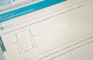 WarI
leks.com/alekscgi/x/lsl.exe 10_ u-lg
Área de superficie de un prisma triangula
D Numerós voales
alcular eerficie de este prisma triangular. Incluir las unidades correctas en la respues
PREGUNTA
CACIóN nco caras. Dos de ellas son triangulares y las otras tres son rectan
rángulos rectángulos cuyas bases miden 10 yd y cuyas