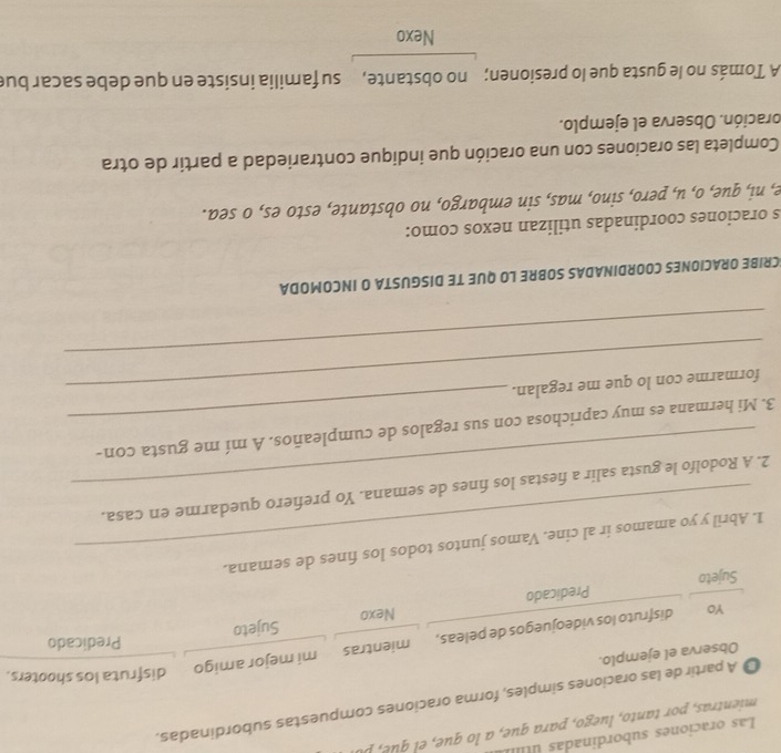 Las oraciones subordinadas 
mientra t ueg a a q q 
A partir de las oraciones simples, forma oraciones compuestas subordinadas. 
Observa el ejemplo. 
Predicado 
YO disfruto los videojuegos de peleas, mientras mi mejor amigo 
disfruta los shooters. 
Sujeto 
Sujeto Predicado Nexo 
1. Abril y yo amamos ir al cine. Vamos juntos todos los fines de semana. 
2. A Rodolfo le gusta salir a fiestas los fines de semana. Yo prefiero quedarme en casa. 
3. Mi hermana es muy caprichosa con sus regalos de cumpleaños. A mí me gusta con- 
_formarme con lo que me regalan. 
_ 
SCRIBE ORACIONES COORDINADAS SOBRE LO QUE TE DISGUSTA O INCOMODA 
s oraciones coordinadas utilizan nexos como: 
e, ni, que, o, u, pero, sino, mas, sin embargo, no obstante, esto es, o sea. 
Completa las oraciones con una oración que indique contrariedad a partir de otra 
oración. Observa el ejemplo. 
A Tomás no le gusta que lo presionen; no obstante, su familia insiste en que debe sacar bue 
Nexo