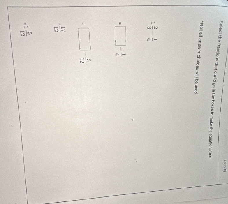 5.3(K) [R]
Select the fractions that could go in the boxes to make the equations true.
*Not all answer choices will be used
1 2/3 - 1/4 
=□ - 1/4 
=□ - 3/12 
= 17/12 
=1 5/12 