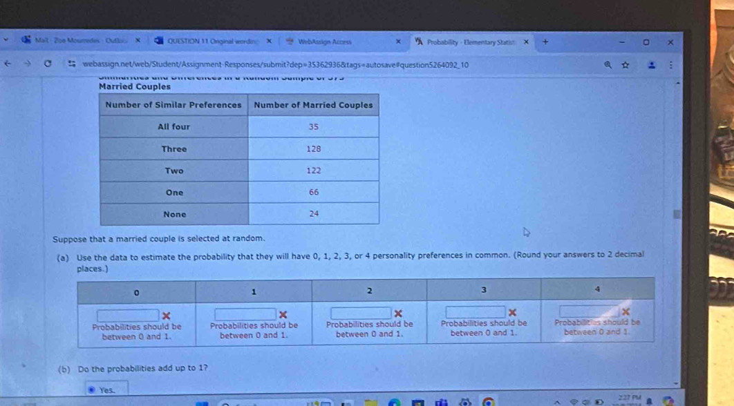 Maîl - 2o0 Mourredes - QUESTION 11. Original wordin= WebAssign Access χ Probability · Elementary Statis X 
webassign.net/web/Student/Assignment-Responses/submit?dep=35362936&tags=autosave#question5264092_10 
Suppose that a married couple is selected at random. 
(a) Use the data to estimate the probability that they will have 0, 1, 2, 3, or 4 personality preferences in common. (Round your answers to 2 decimal 
places.) 
(b) Do the probabilities add up to 1? 
Yes.