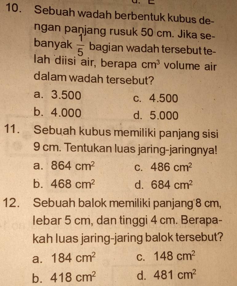 Sebuah wadah berbentuk kubus de-
ngan panjang rusuk 50 cm. Jika se-
banyak  1/5  bagian wadah tersebut te-
Iah diisi air, berapa cm^3 volume air
dalam wadah tersebut?
a. 3.500 c. 4.500
b. 4.000 d. 5.000
11. Sebuah kubus memiliki panjang sisi
9 cm. Tentukan luas jaring-jaringnya!
a. 864cm^2 C. 486cm^2
b. 468cm^2 d. 684cm^2
12. Sebuah balok memiliki panjang 8 cm,
lebar 5 cm, dan tinggi 4 cm. Berapa-
kah luas jaring-jaring balok tersebut?
a. 184cm^2 C. 148cm^2
b. 418cm^2 d. 481cm^2