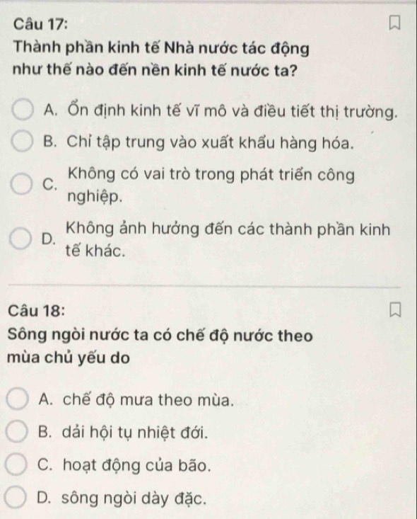 Thành phần kinh tế Nhà nước tác động
như thế nào đến nền kinh tế nước ta?
A. Ổn định kinh tế vĩ mô và điều tiết thị trường.
B. Chỉ tập trung vào xuất khẩu hàng hóa.
C. Không có vai trò trong phát triển công
nghiệp.
D. Không ảnh hưởng đến các thành phần kinh
tế khác.
Câu 18:
Sông ngòi nước ta có chế độ nước theo
mùa chủ yếu do
A. chế độ mưa theo mùa.
B. dải hội tụ nhiệt đới.
C. hoạt động của bão.
D. sông ngòi dày đặc.