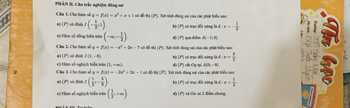 PHÀN II. Câu trắc nghiệm đúng sai
Câu 1. Cho hàm số y=f(x)=x^2+x+1 có đồ thị (P). Xét tính đúng sai của các phát biểu sau:
a) (P) có đinh I(- 1/2 ;1). b) (P) ) có trục đổi xứng là d:x=- 1/2 . 5
e) Hàm số đồng biển trên (-∈fty ;- 1/2 ). d) (P) ua điểm A(-1;0). 1
Câu 2. Cho hàm số y=f(x)=-x^2+2x-7 có đồ thị (P). Xét tính đúng sai của các phát biểu sau:
a) (P) có đinh I(1;-6). b) (P) có trục đổi xứng là d:x= 3/2 . D 5 :
e) Hàm số nghịch biến trên (1;+∈fty ). d) (P) cất Oy tại A(0;-8). 
Câu 3. Cho hàm số y=f(x)=-2x^2+2x-1 có đồ thị (P). Xét tính đúng sai của các phát biểu sau:
a) (P) có đinh I( 1/2 ;- 5/8 ). b) (P) có trục đổi xứng là d:x= 1/2 . 
e) Hàm số nghịch biến trên ( 1/2 ;+∈fty ). d) (P) và Oz có 2 điểm chung.