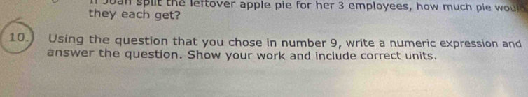 oan split the leftover apple pie for her 3 employees, how much pie wour 
they each get? 
10. Using the question that you chose in number 9, write a numeric expression and 
answer the question. Show your work and include correct units.