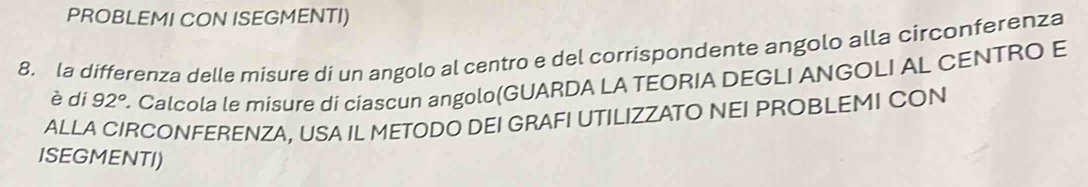 PROBLEMI CON ISEGMENTI) 
8. la differenza delle misure di un angolo al centro e del corrispondente angolo alla circonferenza 
è di 92°. Calcola le misure di ciascun angolo(GUARDA LA TEORIA DEGLI ANGOLI AL CENTRO E 
ALLA CIRCONFERENZA, USA IL METODO DEI GRAFI UTILIZZATO NEI PROBLEMI CON 
ISEGMENTI)