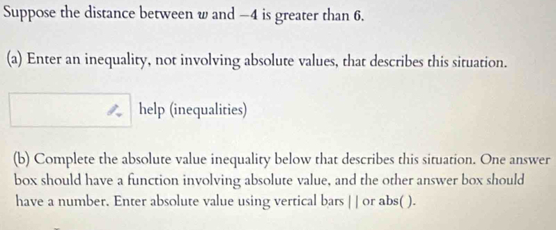 Suppose the distance between w and −4 is greater than 6. 
(a) Enter an inequality, not involving absolute values, that describes this situation. 
help (inequalities) 
(b) Complete the absolute value inequality below that describes this situation. One answer 
box should have a function involving absolute value, and the other answer box should 
have a number. Enter absolute value using vertical bars | | or abs( ).