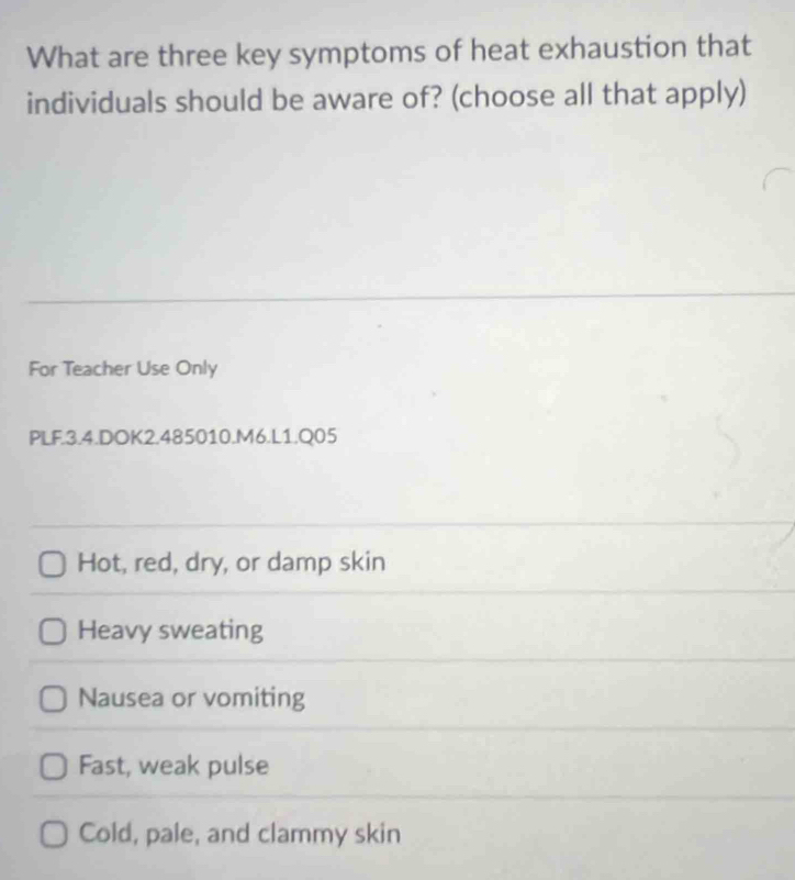 What are three key symptoms of heat exhaustion that
individuals should be aware of? (choose all that apply)
For Teacher Use Only
PLF.3.4.DOK2.485010.M6.L1.Q05
Hot, red, dry, or damp skin
Heavy sweating
Nausea or vomiting
Fast, weak pulse
Cold, pale, and clammy skin