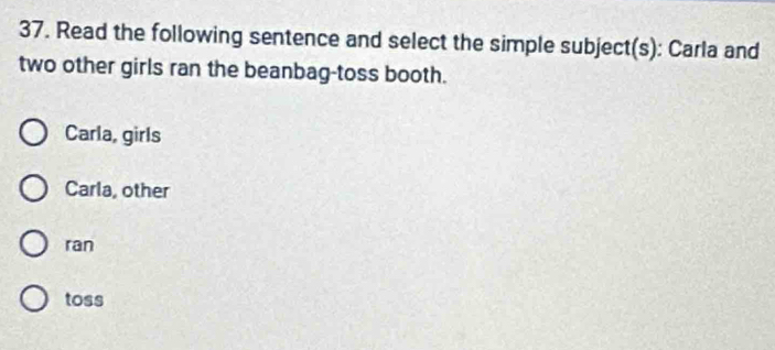 Read the following sentence and select the simple subject(s): Carla and
two other girls ran the beanbag-toss booth.
Carla, girls
Carla, other
ran
toss