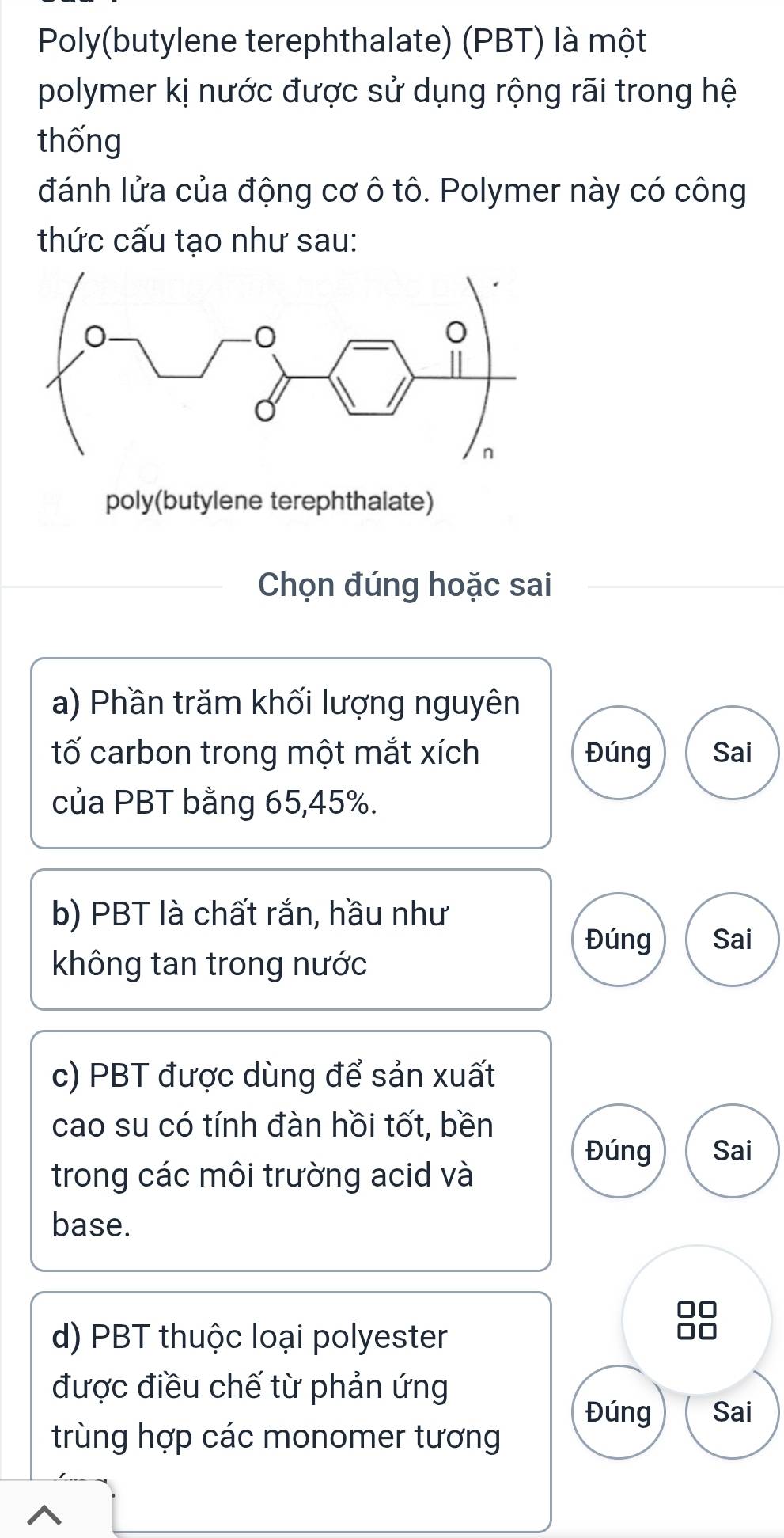 Poly(butylene terephthalate) (PBT) là một 
polymer kị nước được sử dụng rộng rãi trong hệ 
thống 
đánh lửa của động cơ ô tô. Polymer này có công 
thức cấu tạo như sau: 
poly(butylene terephthalate) 
Chọn đúng hoặc sai 
a) Phần trăm khối lượng nguyên 
tố carbon trong một mắt xích Đúng Sai 
của PBT bằng 65, 45%. 
b) PBT là chất rắn, hầu như 
Đúng Sai 
không tan trong nước 
c) PBT được dùng để sản xuất 
cao su có tính đàn hồi tốt, bền 
Đúng Sai 
trong các môi trường acid và 
base. 
d) PBT thuộc loại polyester 
được điều chế từ phản ứng 
Đúng Sai 
trùng hợp các monomer tương