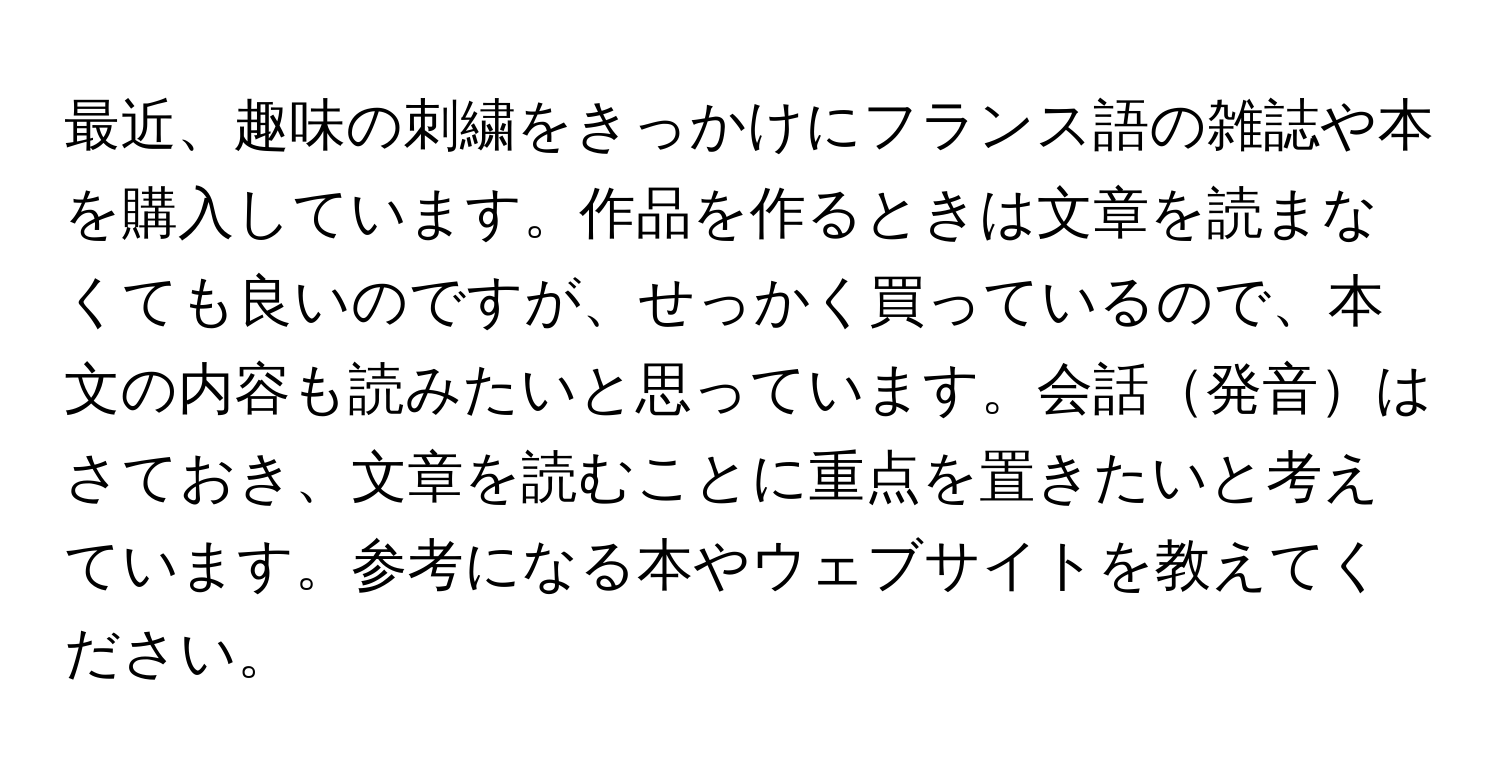 最近、趣味の刺繍をきっかけにフランス語の雑誌や本を購入しています。作品を作るときは文章を読まなくても良いのですが、せっかく買っているので、本文の内容も読みたいと思っています。会話発音はさておき、文章を読むことに重点を置きたいと考えています。参考になる本やウェブサイトを教えてください。