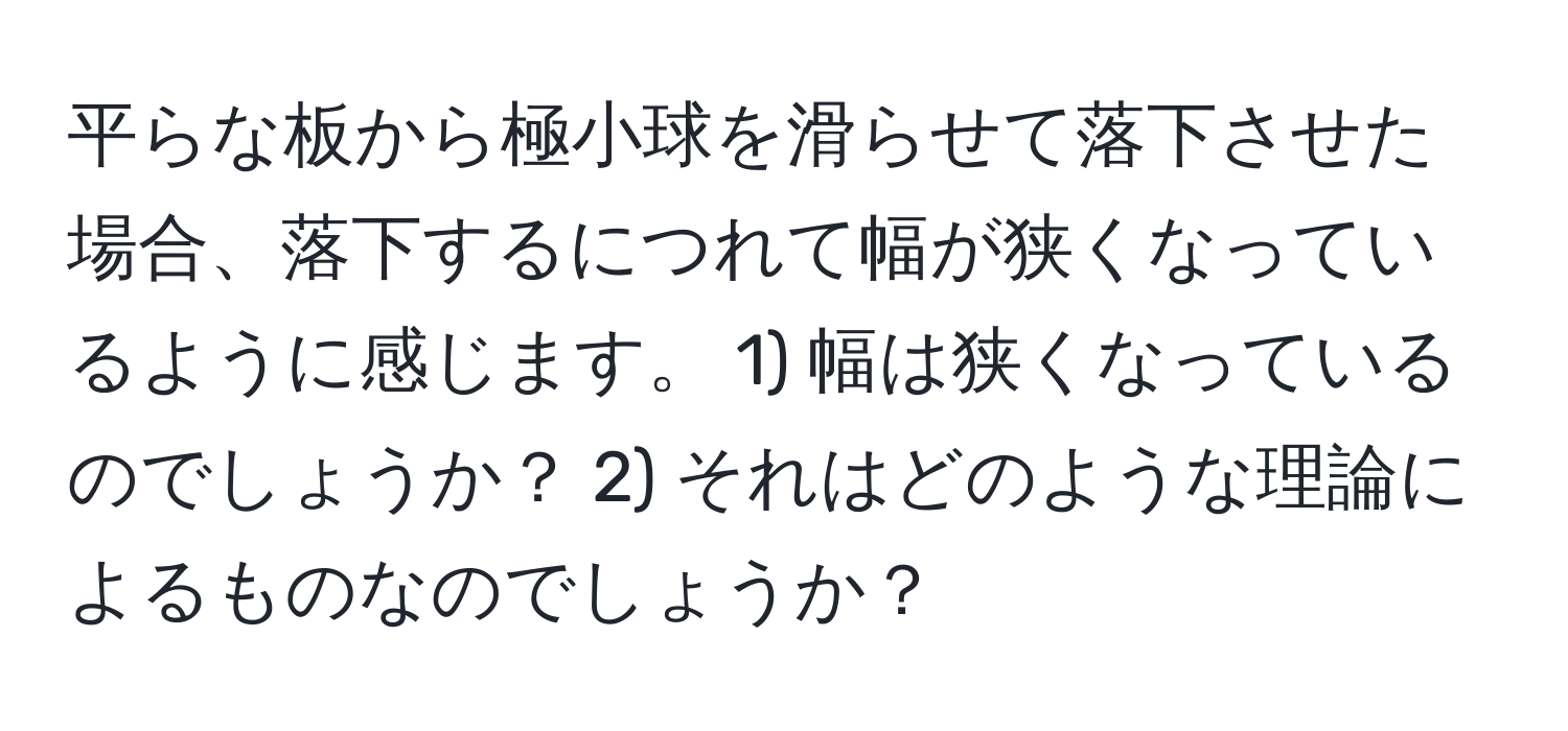 平らな板から極小球を滑らせて落下させた場合、落下するにつれて幅が狭くなっているように感じます。 1) 幅は狭くなっているのでしょうか？ 2) それはどのような理論によるものなのでしょうか？