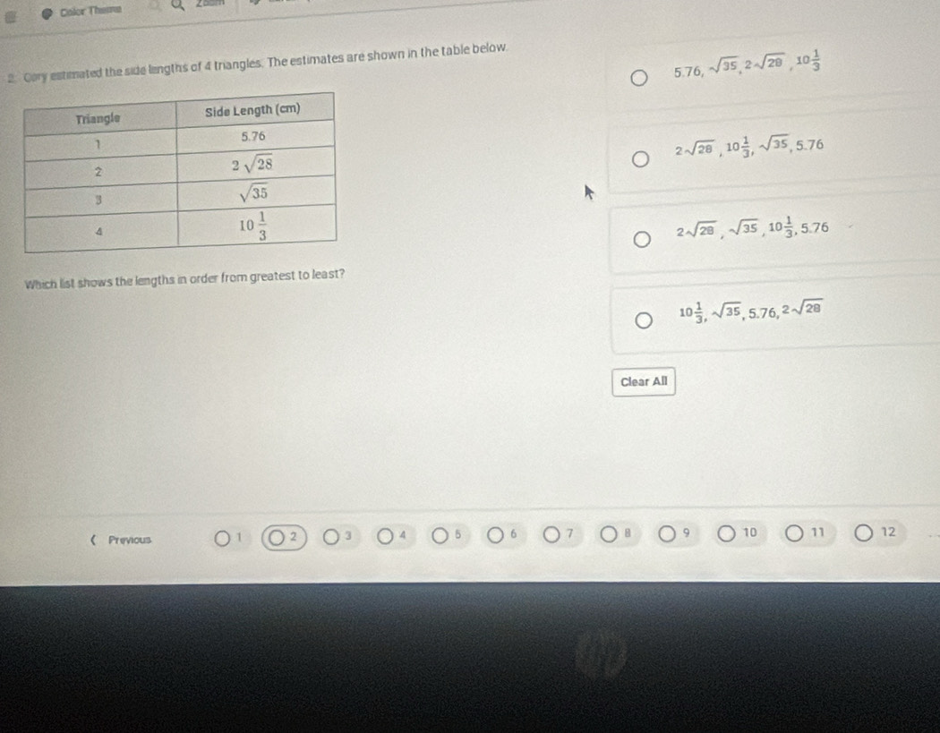 Color Thema
2. Cory estimated the side lengths of 4 triangles. The estimates are shown in the table below.
5.76,sqrt(35),2sqrt(28),10 1/3 
2sqrt(28),10 1/3 ,sqrt(35),5.76
2sqrt(28),sqrt(35),10 1/3 ,5.76
Which list shows the lengths in order from greatest to least?
10 1/3 ,sqrt(35),5.76,2sqrt(28)
Clear All
( Previous 1
7
10 11 12