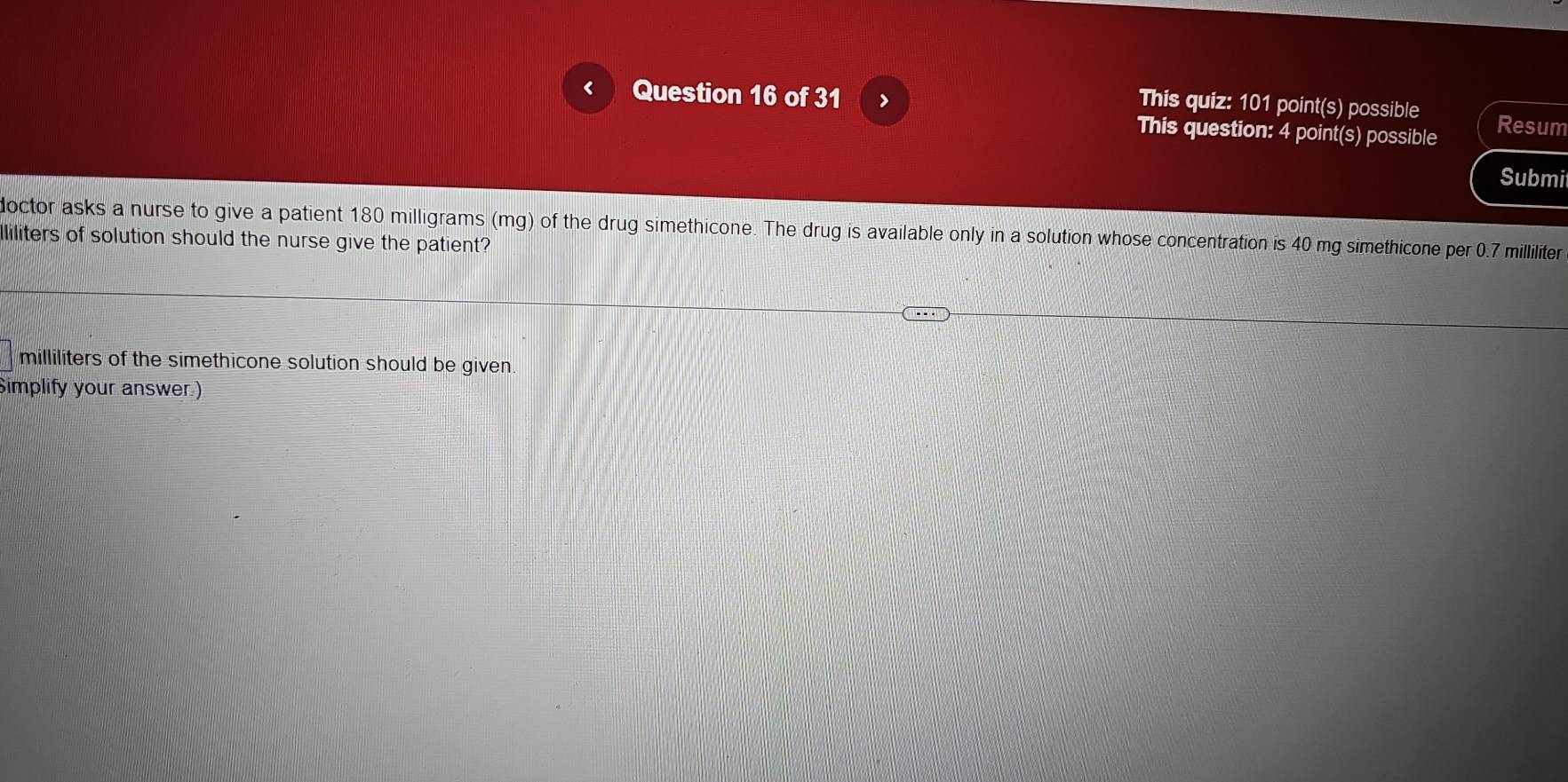 This quiz: 101 point(s) possible 
< Question 16 of 31 > Resum 
This question: 4 point(s) possible 
Submit 
doctor asks a nurse to give a patient 180 milligrams (mg) of the drug simethicone. The drug is available only in a solution whose concentration is 40 mg simethicone per 0.7 milliliter
lliliters of solution should the nurse give the patient?
milliliters of the simethicone solution should be given. 
Simplify your answer.)