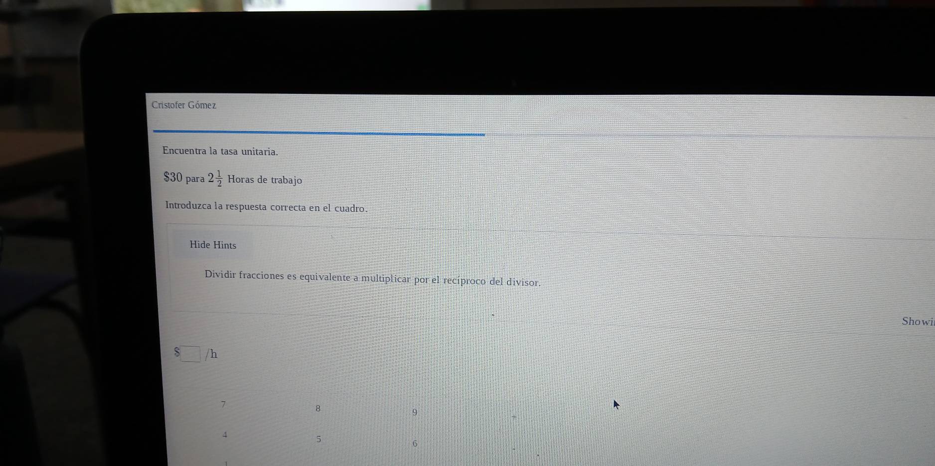 Cristofer Gómez 
Encuentra la tasa unitaria.
$30 para 2 1/2  Horas de trabajo 
Introduzca la respuesta correcta en el cuadro. 
Hide Hints 
Dividir fracciones es equivalente a multiplicar por el recíproco del divisor. 
Showi
$□ /h
7
B
9
4
5
6