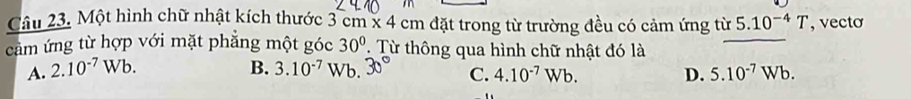 Một hình chữ nhật kích thước 3cm* 4cm đặt trong từ trường đều có cảm ứng từ 5.10^(-4)T , vecto
cảm ứng từ hợp với mặt phẳng một góc 30° Từ thông qua hình chữ nhật đó là
A. 2.10^(-7)Wb. B. 3.10^(-7) Wb. 30° C. 4.10^(-7)Wb. D. 5.10^(-7)Wb.