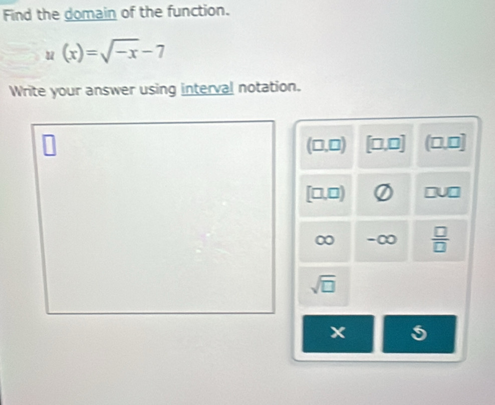 Find the domain of the function.
u(x)=sqrt(-x)-7
Write your answer using interval notation.
(□ ,□ ) [□,0] (0,0]
[□,□)
-∞  □ /□  
sqrt(□ )
x