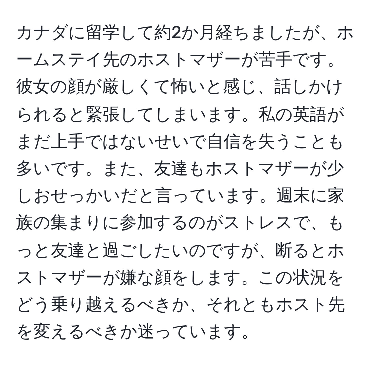 カナダに留学して約2か月経ちましたが、ホームステイ先のホストマザーが苦手です。彼女の顔が厳しくて怖いと感じ、話しかけられると緊張してしまいます。私の英語がまだ上手ではないせいで自信を失うことも多いです。また、友達もホストマザーが少しおせっかいだと言っています。週末に家族の集まりに参加するのがストレスで、もっと友達と過ごしたいのですが、断るとホストマザーが嫌な顔をします。この状況をどう乗り越えるべきか、それともホスト先を変えるべきか迷っています。