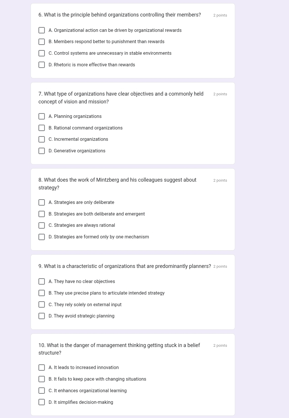 What is the principle behind organizations controlling their members? 2 points
A. Organizational action can be driven by organizational rewards
B. Members respond better to punishment than rewards
C. Control systems are unnecessary in stable environments
D. Rhetoric is more effective than rewards
7. What type of organizations have clear objectives and a commonly held 2 points
concept of vision and mission?
A. Planning organizations
B. Rational command organizations
C. Incremental organizations
D. Generative organizations
8. What does the work of Mintzberg and his colleagues suggest about 2 points
strategy?
A. Strategies are only deliberate
B. Strategies are both deliberate and emergent
C. Strategies are always rational
D. Strategies are formed only by one mechanism
9. What is a characteristic of organizations that are predominantly planners? 2 points
A. They have no clear objectives
B. They use precise plans to articulate intended strategy
C. They rely solely on external input
D. They avoid strategic planning
10. What is the danger of management thinking getting stuck in a belief 2 points
structure?
A. It leads to increased innovation
B. It fails to keep pace with changing situations
C. It enhances organizational learning
D. It simplifies decision-making