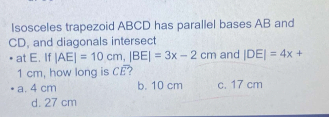 Isosceles trapezoid ABCD has parallel bases AB and
CD, and diagonals intersect
at E. If |AE|=10cm, |BE|=3x-2cm and |DE|=4x+
1 cm, how long is CE? -x^(-1)
a. 4 cm b. 10 cm c. 17 cm
d. 27 cm