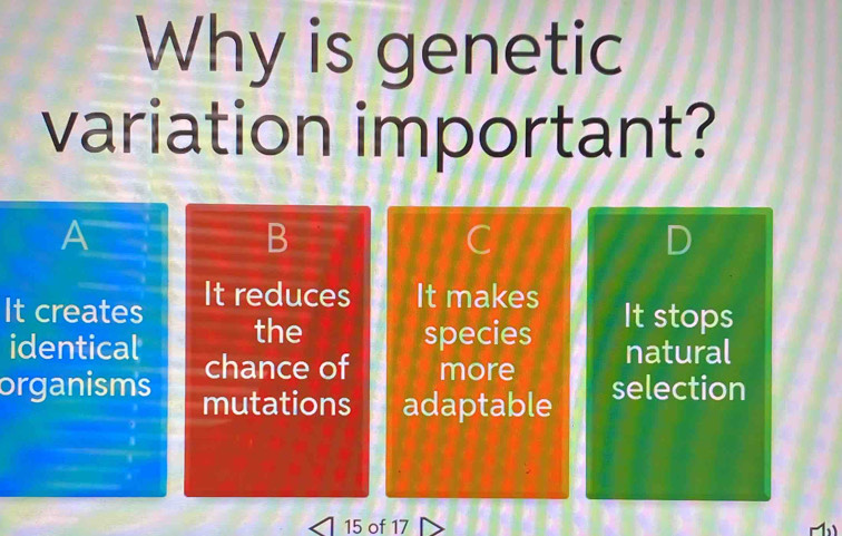 Why is genetic
variation important?
A
B
D
It creates It reduces It makes It stops
the species natural
identical chance of more
organisms mutations adaptable selection
15 of 17