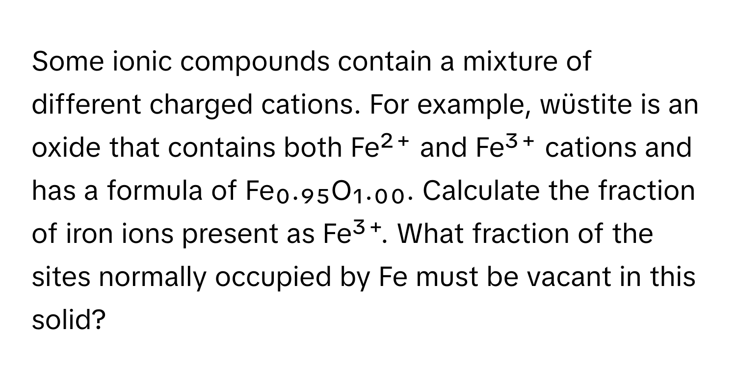 Some ionic compounds contain a mixture of different charged cations. For example, wüstite is an oxide that contains both Fe²⁺ and Fe³⁺ cations and has a formula of Fe₀.₉₅O₁.₀₀. Calculate the fraction of iron ions present as Fe³⁺. What fraction of the sites normally occupied by Fe must be vacant in this solid?