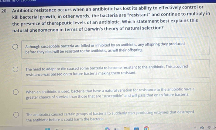 chanisms
20. Antibiotic resistance occurs when an antibiotic has lost its ability to effectively control or
kill bacterial growth; in other words, the bacteria are "resistant" and continue to multiply in
the presence of therapeutic levels of an antibiotic. Which statement best explains this
natural phenomenon in terms of Darwin's theory of natural selection?
Although susceptible bacteria are killed or inhibited by an antibiotic, any offspring they produced
before they died will be resistant to the antibiotic, as will their offspring.
The need to adapt or die caused some bacteria to become resistant to the antibiotic. This acquired
resistance was passed on to future bacteria making them resistant.
When an antibiotic is used, bacteria that have a natural variation for resistance to the antibiotic have a
greater chance of survival than those that are "susceptible" and will pass that on to future bacteria.
The antibiotics caused certain groups of bacteria to suddenly start producing enzymes that destroyed
the antibiotic before it could harm the bacteria.