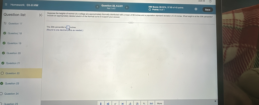 Josh M 
Homework: Ch 6 HW Question 22, 6.2.51 HW Score: 88.02%, 37.85 of 43 points 
Part 1 of 2 ○ Points: 0 of 1 Save 
Suppose the heights of women at a college are approximately Normally distributed with a mean of 66 inches and a population standard deviation of 2.5 inches. What height is at the 201h percentle? 
Question list Include an appropriately labeled sketch of the Normal curve to support your answer. 
Question 17 
The 20th percentile is □ 
(Round to one decimal piace as needed.) inches. 
Question 18 
Question 19 
Question 20 
Question 21 
Question 22 
Question 23 
Question 24 
x 
Question 25 √ .. (1,*) More 
,.