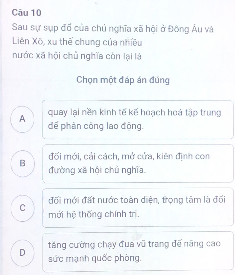 Sau sự sụp đổ của chủ nghĩa xã hội ở Đông Âu và
Liên Xô, xu thế chung của nhiều
nước xã hội chủ nghĩa còn lại là
Chọn một đáp án đúng
quay lại nền kinh tế kế hoạch hoá tập trung
A
để phân công lao động.
đổi mới, cải cách, mở cửa, kiên định con
B
đường xã hội chủ nghĩa.
đổi mới đất nước toàn diện, trọng tâm là đổi
C
mới hệ thống chính trị.
tăng cường chạy đua vũ trang để nâng cao
D
sức mạnh quốc phòng.