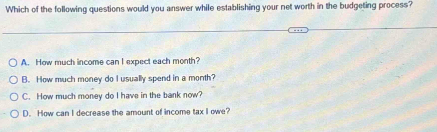 Which of the following questions would you answer while establishing your net worth in the budgeting process?
A. How much income can I expect each month?
B. How much money do I usually spend in a month?
C. How much money do I have in the bank now?
D. How can I decrease the amount of income tax I owe?