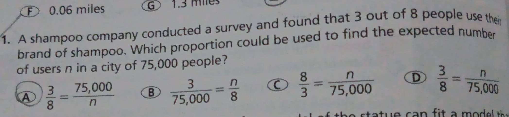 F 0.06 miles G 1.3 miles
1. A shampoo company conducted a survey and found that 3 out of 8 people use their
brand of shampoo. Which proportion could be used to find the expected number
of users n in a city of 75,000 people?
A  3/8 = (75,000)/n 
B  3/75,000 = n/8 
C  8/3 = n/75,000 
D  3/8 = n/75,000 